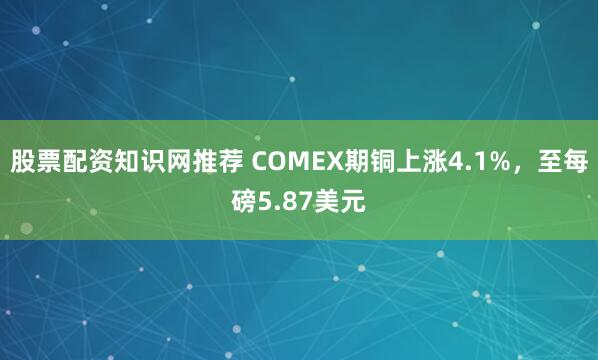股票配资知识网推荐 COMEX期铜上涨4.1%，至每磅5.87美元