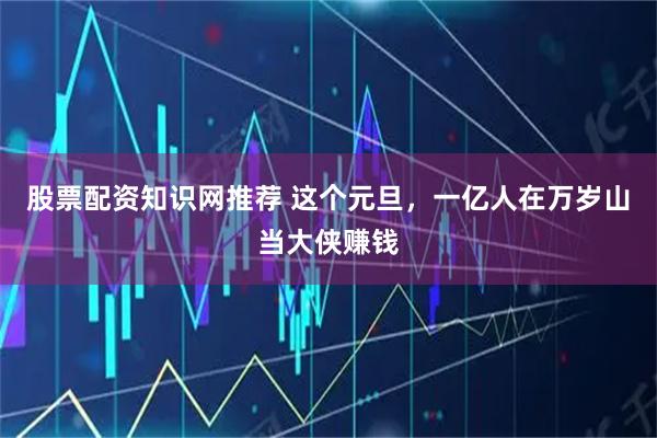 股票配资知识网推荐 这个元旦，一亿人在万岁山当大侠赚钱