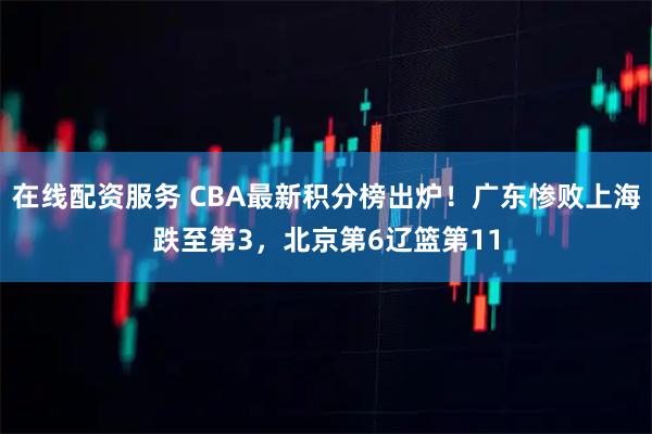 在线配资服务 CBA最新积分榜出炉！广东惨败上海跌至第3，北京第6辽篮第11