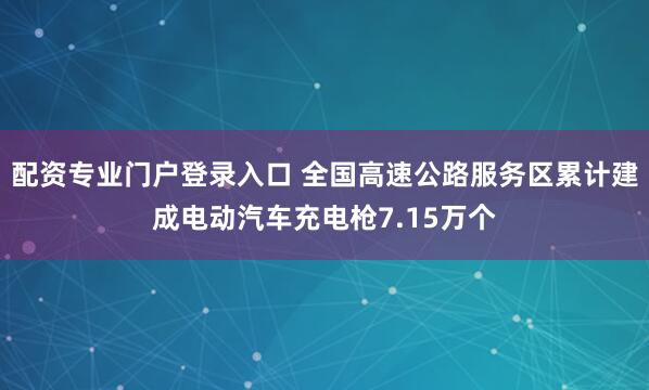 配资专业门户登录入口 全国高速公路服务区累计建成电动汽车充电枪7.15万个