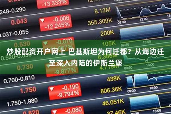 炒股配资开户网上 巴基斯坦为何迁都？从海边迁至深入内陆的伊斯兰堡