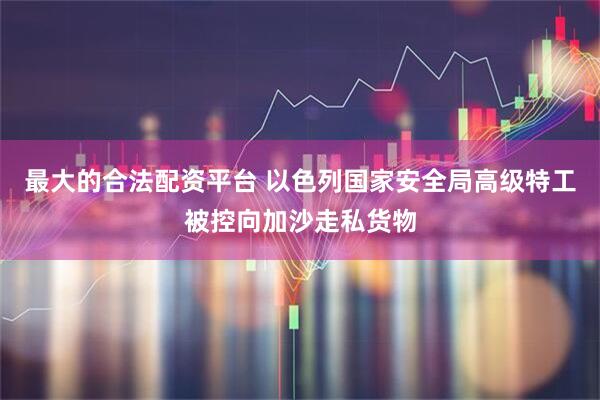 最大的合法配资平台 以色列国家安全局高级特工被控向加沙走私货物