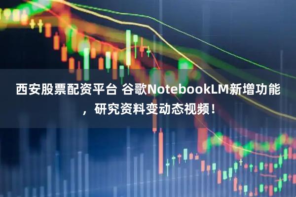 西安股票配资平台 谷歌NotebookLM新增功能，研究资料变动态视频！