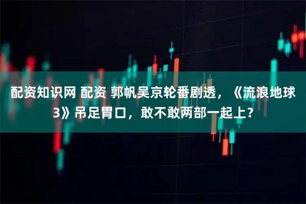 配资知识网 配资 郭帆吴京轮番剧透，《流浪地球3》吊足胃口，敢不敢两部一起上？