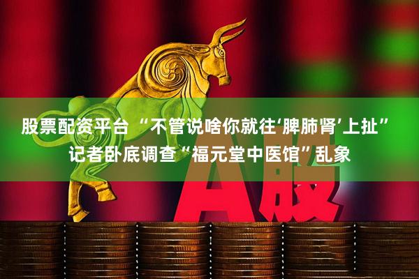 股票配资平台 “不管说啥你就往‘脾肺肾’上扯” 记者卧底调查“福元堂中医馆”乱象