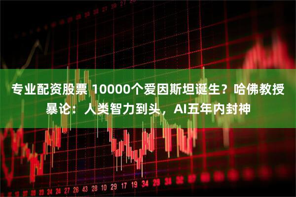 专业配资股票 10000个爱因斯坦诞生？哈佛教授暴论：人类智力到头，AI五年内封神