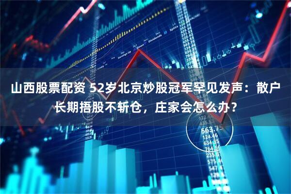 山西股票配资 52岁北京炒股冠军罕见发声：散户长期捂股不斩仓，庄家会怎么办？