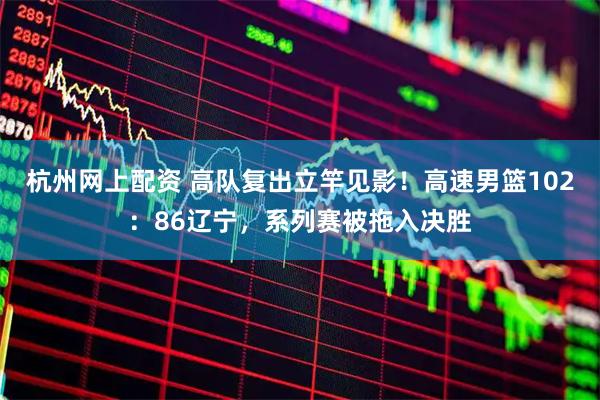 杭州网上配资 高队复出立竿见影！高速男篮102：86辽宁，系列赛被拖入决胜